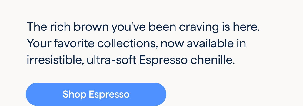 Irresistible Espresso. The rich brown you've been craving is here. Your favorite collections, now available in irresistible, ultra-soft Espresso chenille. Shop Espresso.