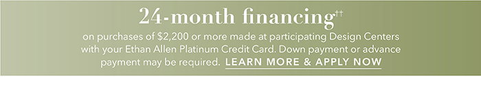 24-month financing†† with the Ethan Allen Platinum Credit Card. Select to learn more and apply.