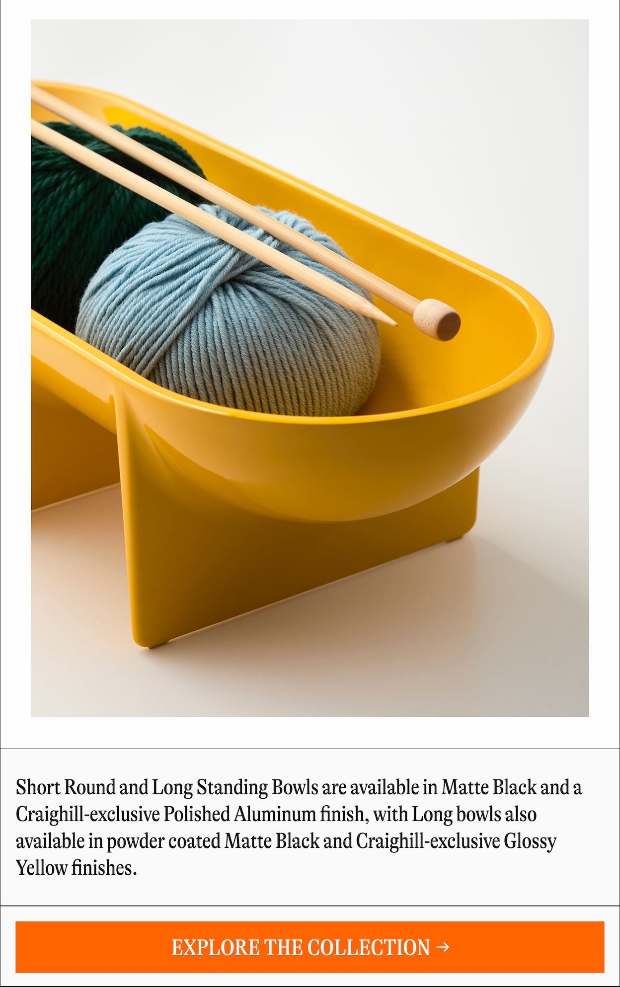 Short Round and Long Standing Bowls are available in Matte Black and a Craighill-exclusive Polished Aluminum finish, with Long bowls also available in powder coated Matte Black and Craighill-exclusive Glossy Yellow finishes. [EXPLORE THE COLLECTION →]
