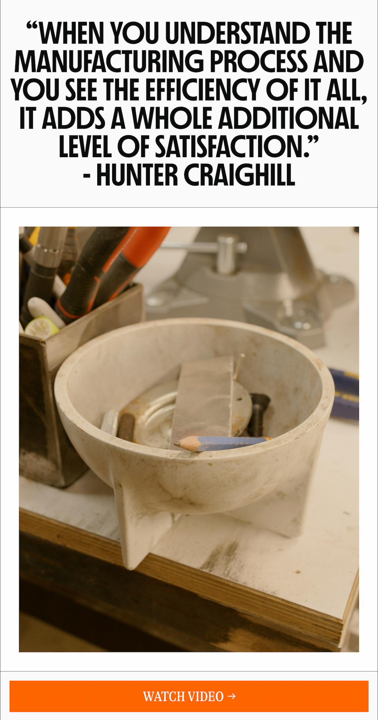 "WHEN YOU UNDERSTAND THE MANUFACTURING PROCESS AND YOU SEE THE EFFICIENCY OF IT ALL, IT ADDS A WHOLE ADDITIONAL LEVEL OF SATISFACTION." - HUNTER CRAIGHILL [WATCH VIDEO ->]