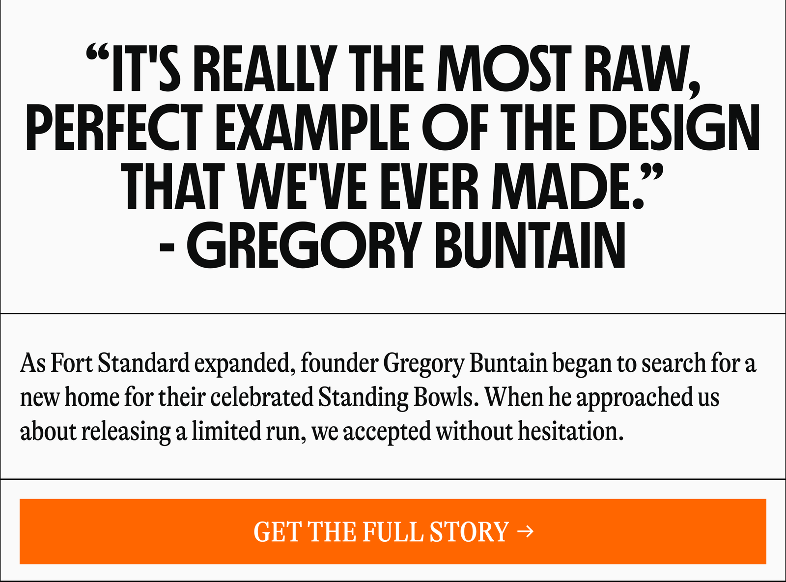 “IT'S REALLY THE MOST RAW, PERFECT EXAMPLE OF THE DESIGN THAT WE'VE EVER MADE." - GREGORY BUNTAIN As Fort Standard expanded, founder Gregory Buntain began to search for a new home for their celebrated Standing Bowls. When he approached us about releasing a limited run, we accepted without hesitation. [GET THE FULL STORY →]