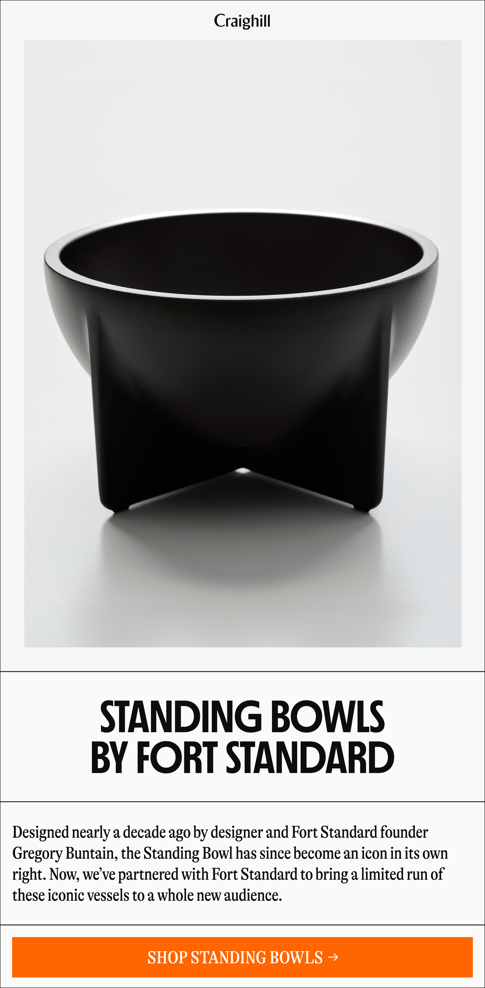 Craighill | STANDING BOWLS BY FORT STANDARD Designed nearly a decade ago by designer and Fort Standard founder Gregory Buntain, the Standing Bowl has since become an icon in its own right. Now, we've partnered with Fort Standard to bring a limited run of these iconic vessels to a whole new audience. [SHOP STANDING BOWLS →]