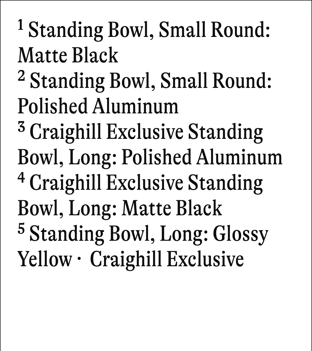 1 Standing Bowl, Small Round: Matte Black 2 Standing Bowl, Small Round: Polished Aluminum 3 Craighill Exclusive Standing Bowl, Long: Polished Aluminum * Craighill Exclusive Standing Bowl, Long: Matte Black 5 Standing Bowl, Long: Glossy Yellow Craighill Exclusive