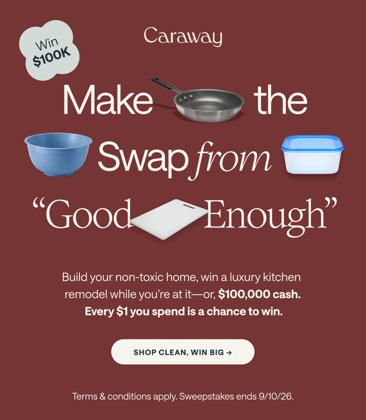 Win $100K  Make the Swap from "Good Enough"  Build your non-toxic home, win a luxury kitchen remodel while you're at it—or, $100,000 cash.  Every $1 you spend is a chance to win.  [[SHOP CLEAN, WIN BIG →]]  Terms & conditions apply. Sweepstakes ends 9/10/26.