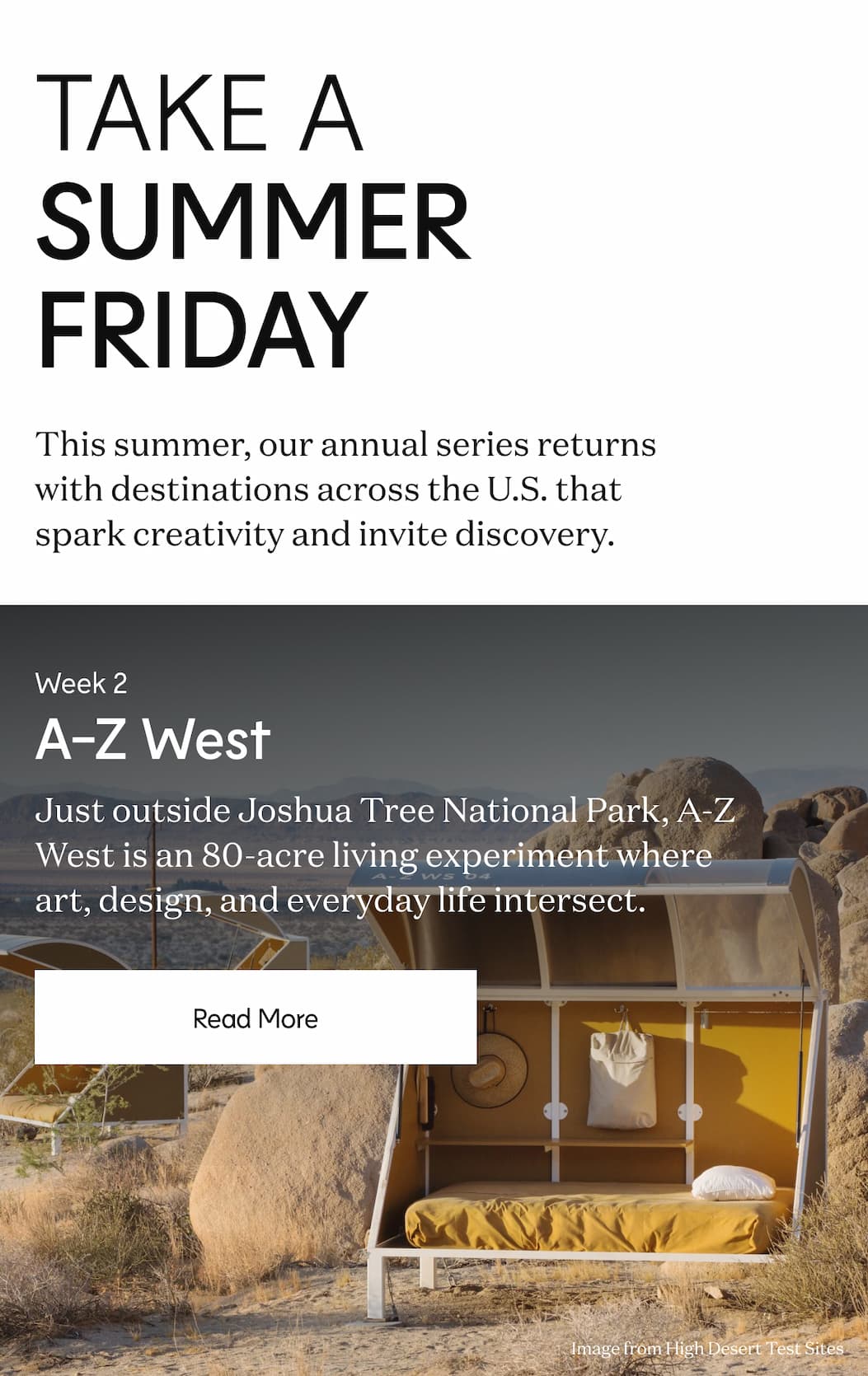 Take a Summer Friday - This summer, our annual series returns with destinations across the U.S. that spark creativity and invite discovery. - Week 2 A-Z West - Just outside Joshua Tree National Park, A-Z West is an 80-acre living experiment where art, design, and everyday life intersect. | Read More