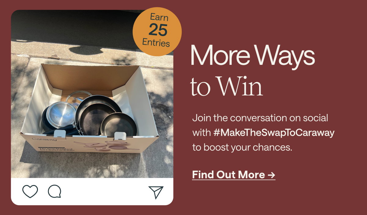 More Ways to Win  Earn 25 Entries  Join the conversation on social with #MakeTheSwapToCaraway to boost your chances.  [[Find Out More →]]