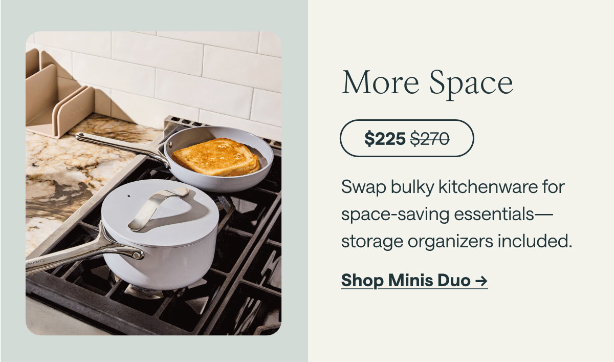 More Space  $225 ; before at $270  Swap bulky kitchenware for space-saving essentials—storage organizers included.  [[Shop Minis Duo →]]