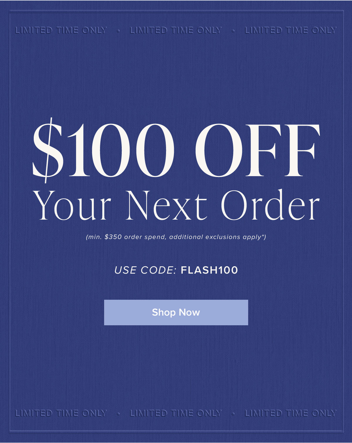 $100 Off Your Next Order (min. $350 order spend, additional exclusions apply*). Use Code: FLASH100