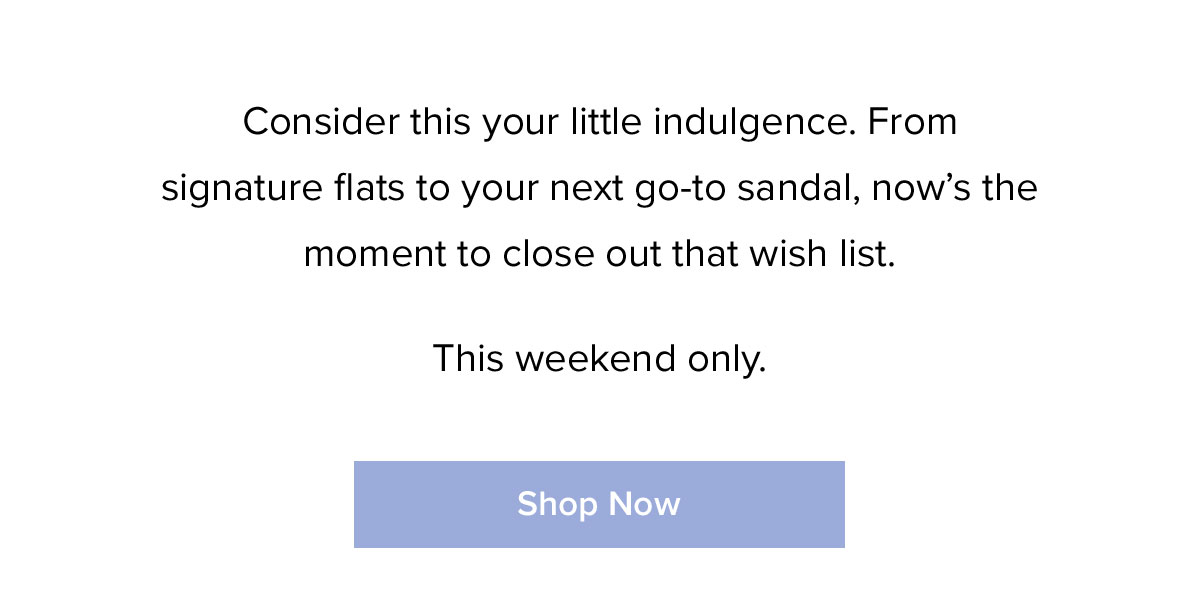 Consider this your little indulgence. From signature flats to your next go-to sandal, now's the moment to close out that wish list. This weekend only.