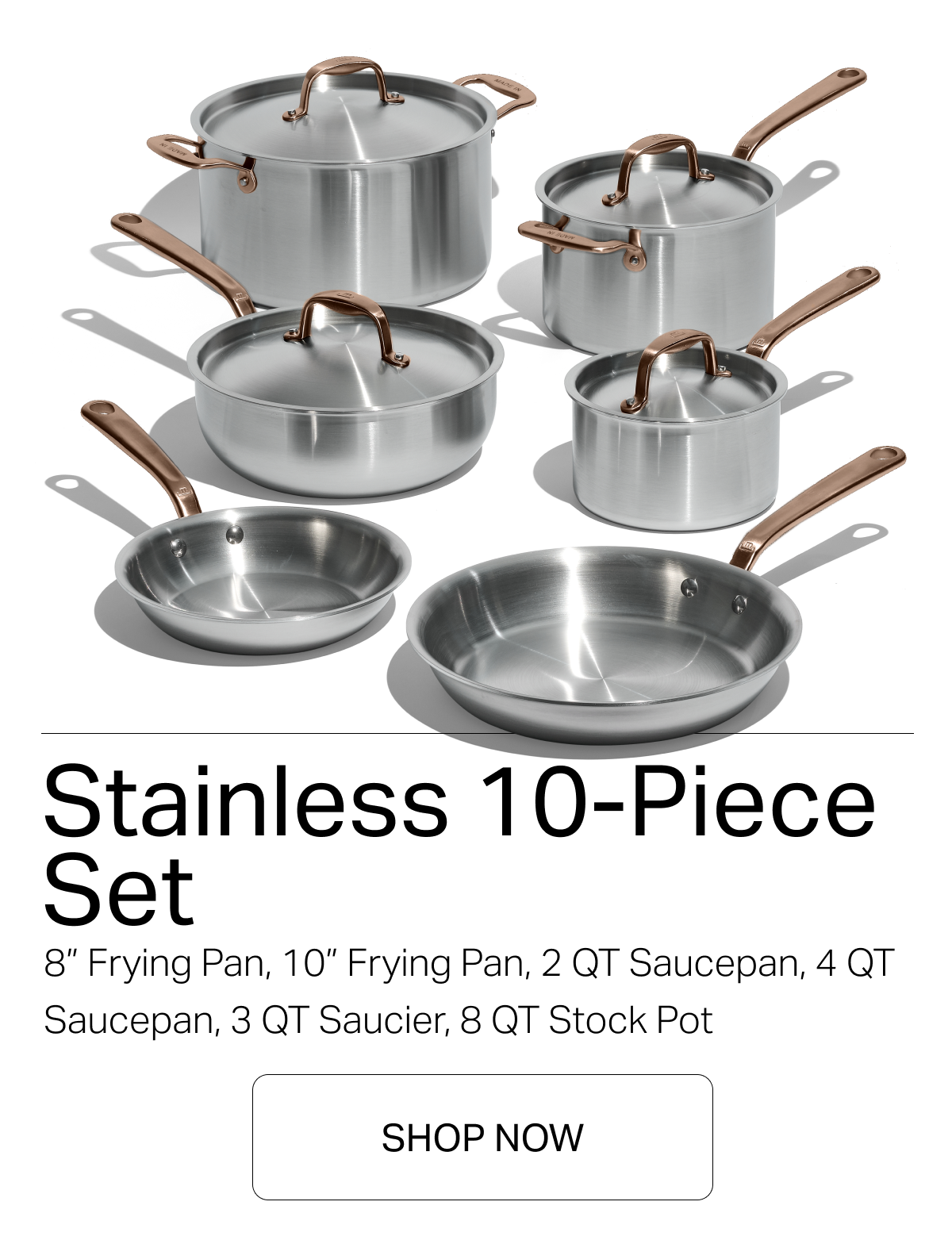 Stainless 10-Piece Set 8” frying pan, 10” frying pan, 2 qt saucepan, 4 qt saucepan, 3 qt saucier, 8 qt stock pot -- SHOP NOW