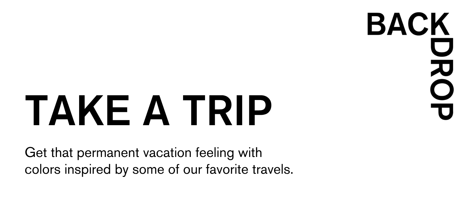 Get that permanent vacation feeling with colors inspired by some of our favorite travels.