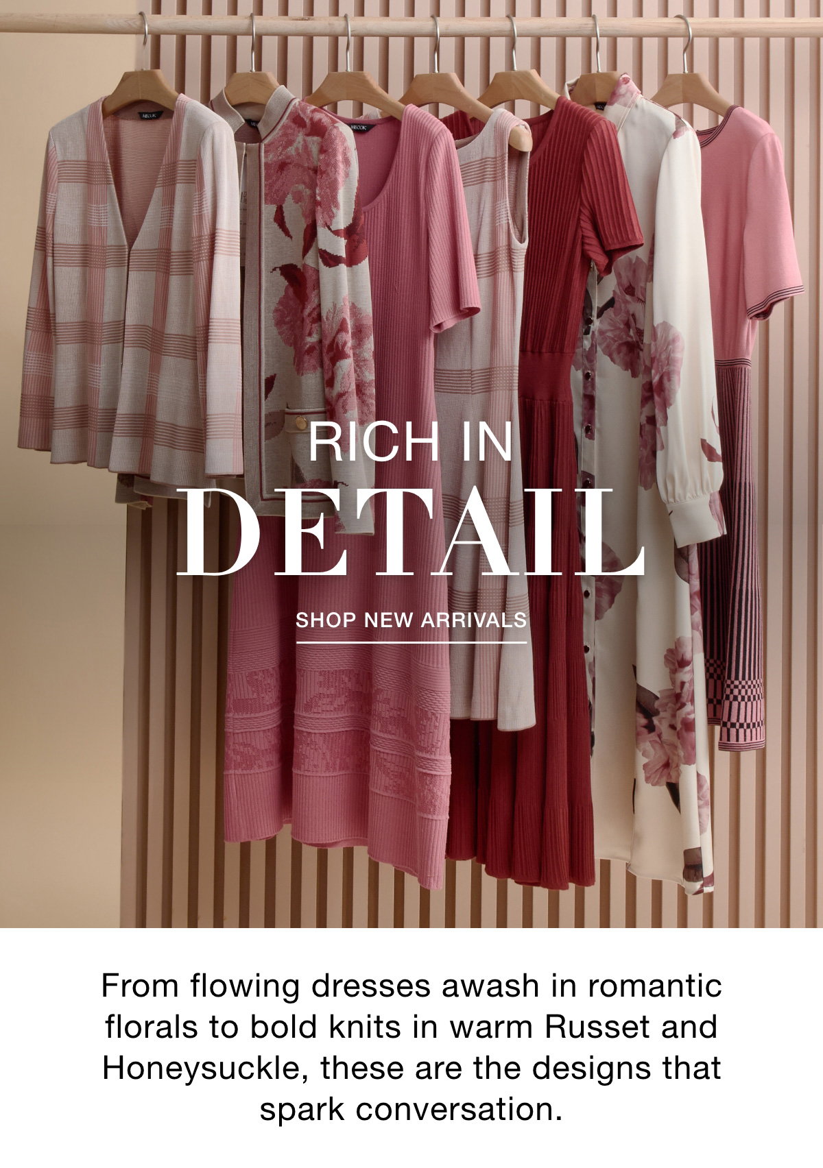 RICH IN DETAIL - From flowing dresses awash in romantic florals to bold knits in warm Russet and Honeysuckle, these are the designs that spark conversation. SHOP NEW ARRIVALS >>