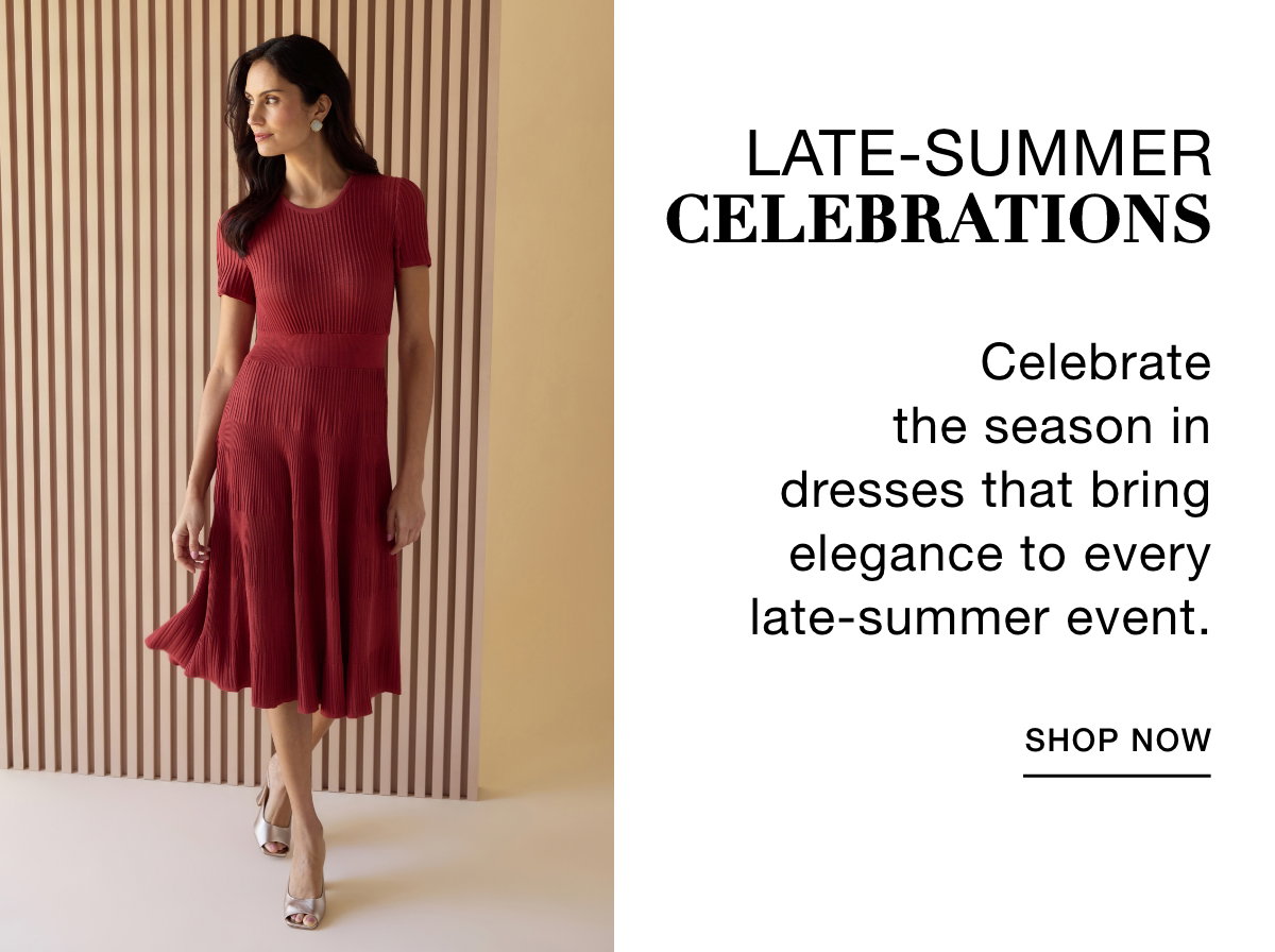 LATE-SUMMER CELEBRATIONS - Celebrate the season in dresses that bring elegance to every late-summer event. SHOP NOW >>