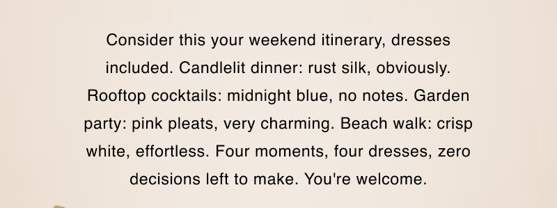 Consider this your weekend itinerary, dresses included. Candlelit dinner: rust silk, obviously. Rooftop cocktails: midnight blue, no notes. Garden party: pink pleats, very charming. Beach walk: crisp white, effortless. Four moments, four dresses, zero decisions left to make. You're welcome.