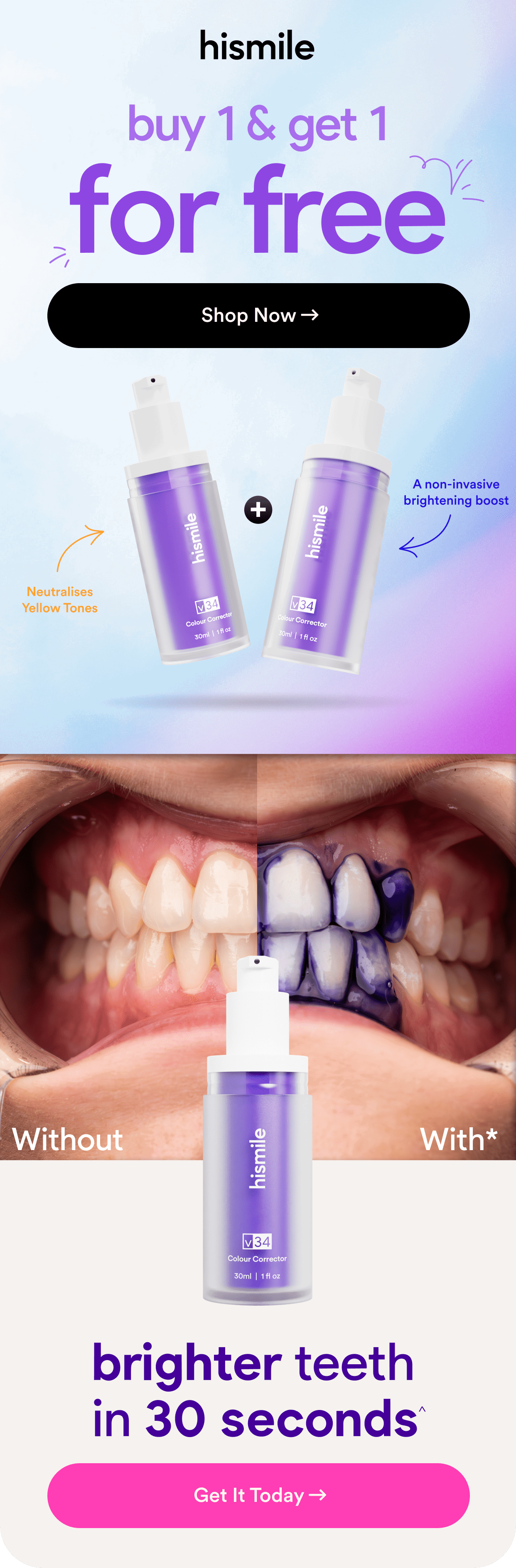 buy 1 & get 1 for free. Shop Now. Neutralises Yellow Tones. A non-invasive brightening boost. brighter teeth in 30 seconds^. Get It Today.