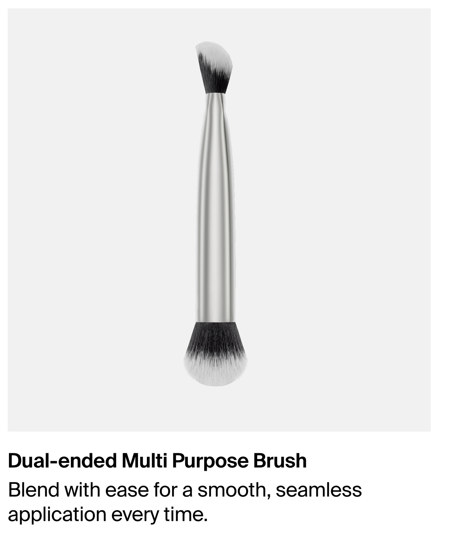 Dual-ended multi-purpose brush. blend with ease for a smooth, seamless application every time
