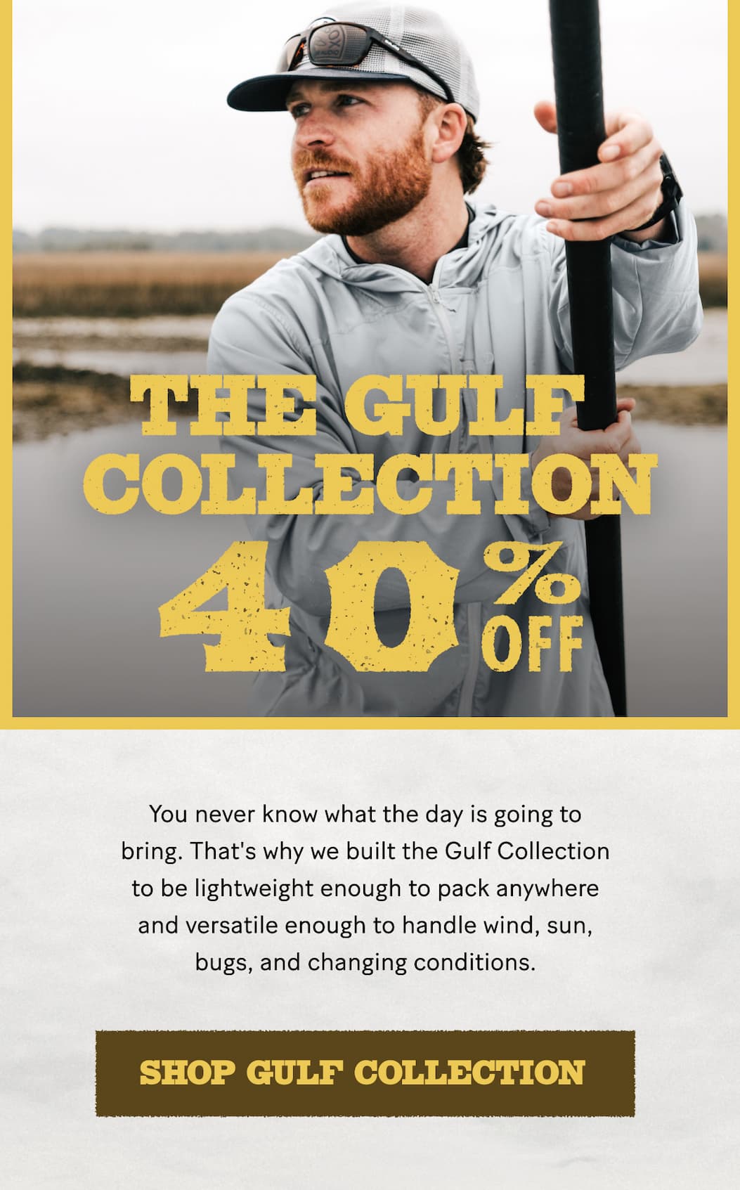 The Gulf Collection | 40% Off  |  You never know what the day is going to bring. That's why we built the Gulf Collection to be lightweight enough to pack anywhere and versatile enough to handle wind, sun, bugs, and changing conditions.  |  Shop Now
