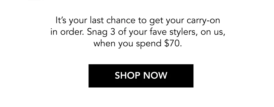 It’s your last chance to get your carry-on in order. Snag 3 of your fave stylers, on us, when you spend $70. | SHOP NOW It’s your last chance to get your carry-on in order. Snag 3 of your fave stylers, on us, when you spend $70. | SHOP NOW