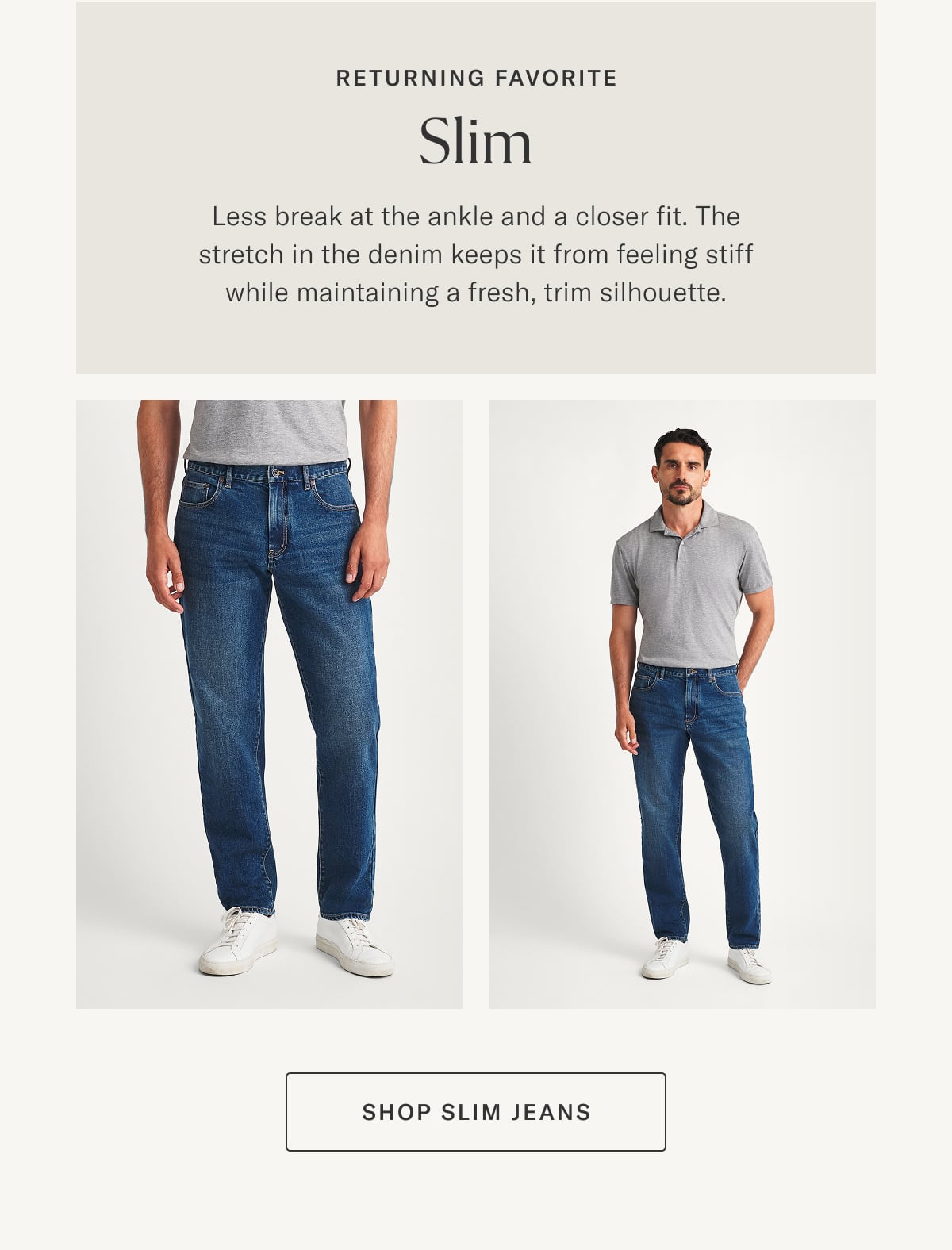 Returning Favorite: Slim | Less break at the ankle and a closer fit. The stretch in the denim keeps it from feeling stiff while maintaining a fresh, trim silhouette.