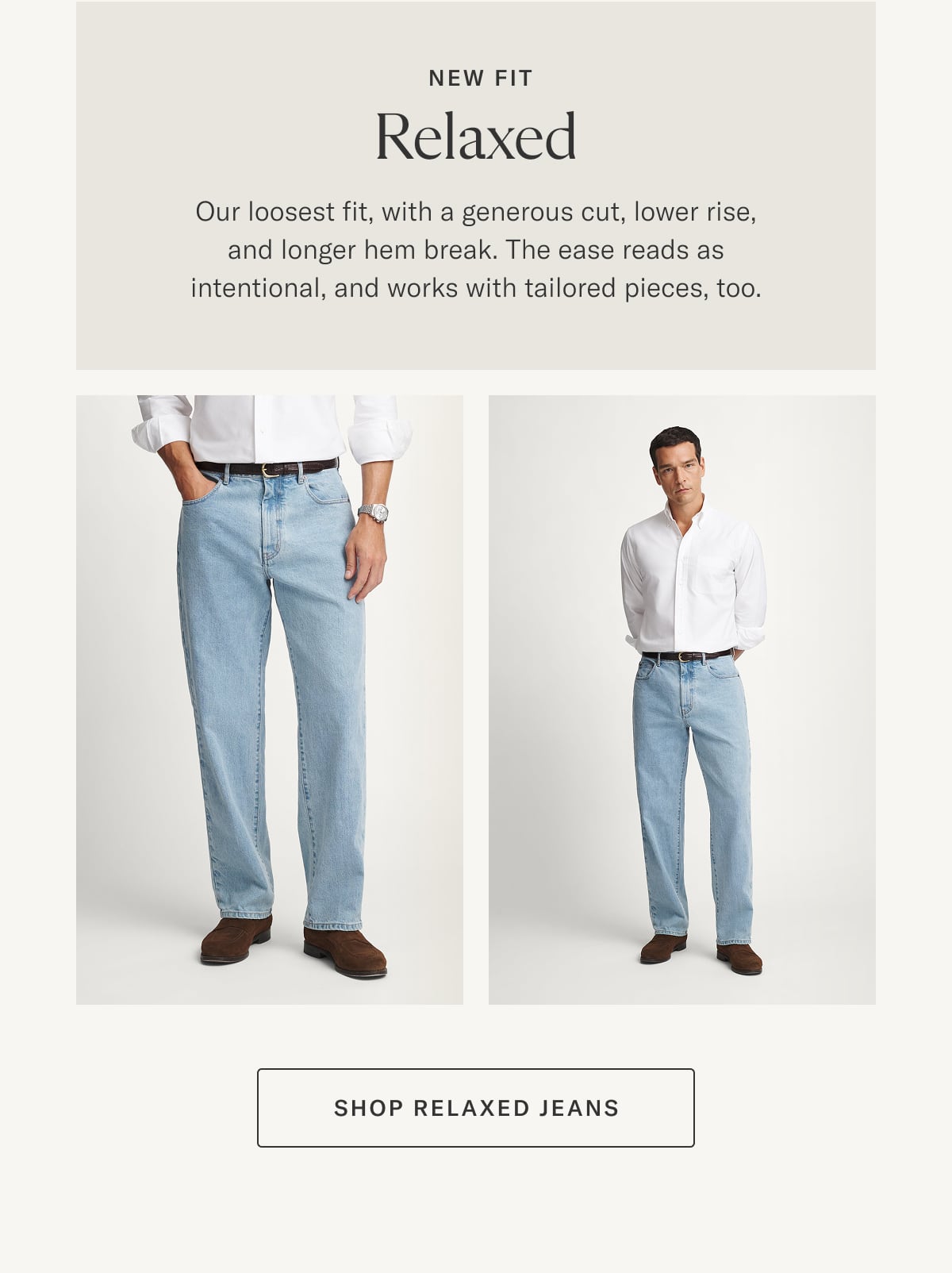 New Fit: Relaxed | Our loosest fit, with a generous cut, lower rise, and longer hem break. The ease reads as intentional, and works with tailored, pieces, too.