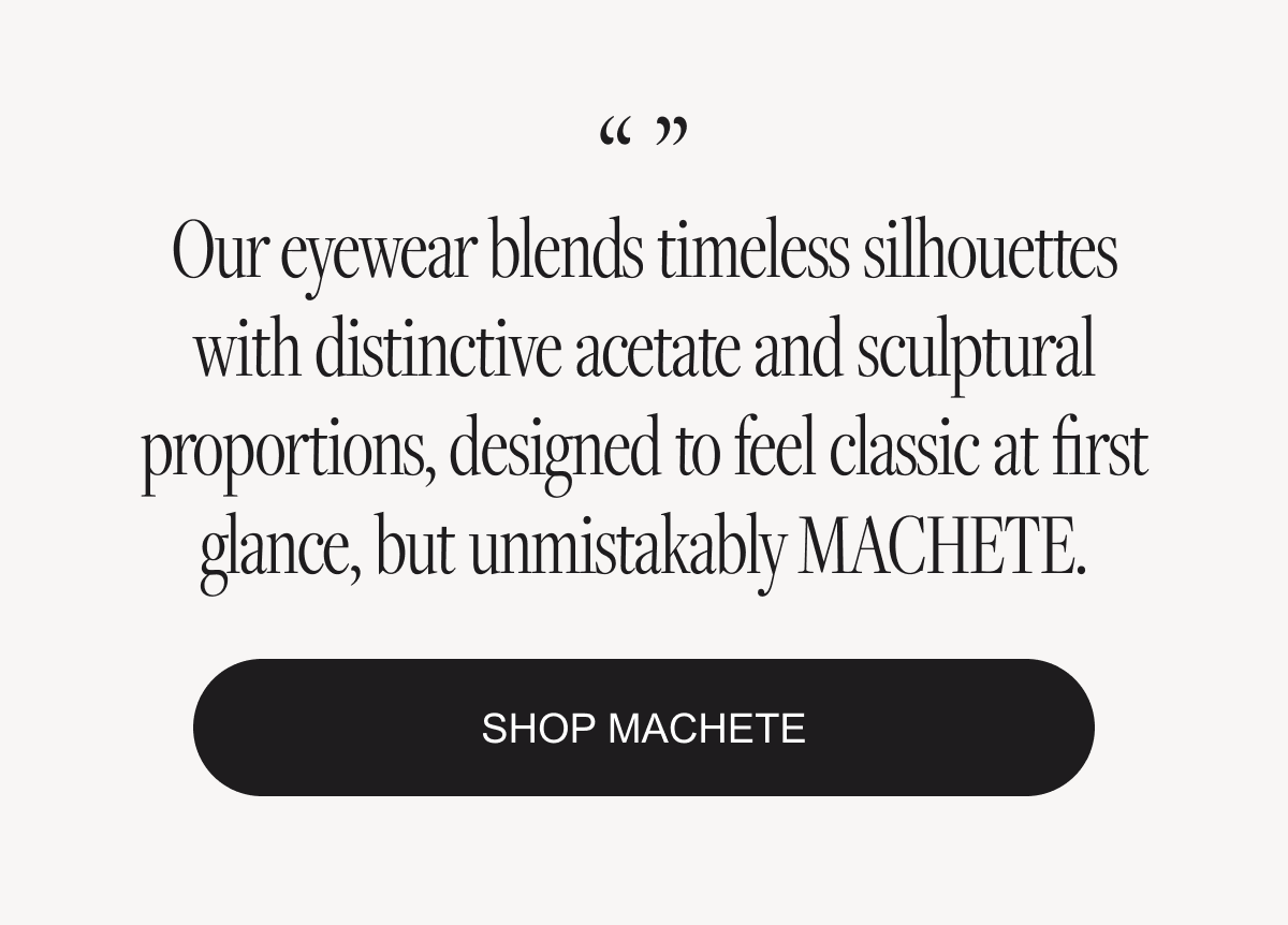 Our eyewear blends timeless silhouettes with distinctive acetate and sculptural proportions, designed to feel classic at first glance, but unmistakably MACHETE.
