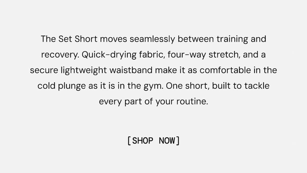 The Set Short moves seamlessly between training and recovery. Quick-drying fabric, four-way stretch, and a secure lightweight waistband make it as comfortable in the cold plunge as it is in the gym. One short, built to tackle every part of your routine. Shop Now