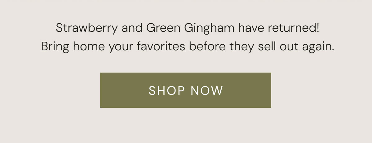 Strawberry and Green Gingham have returned! Bring home your favorites before they sell out again. SHOP NOW