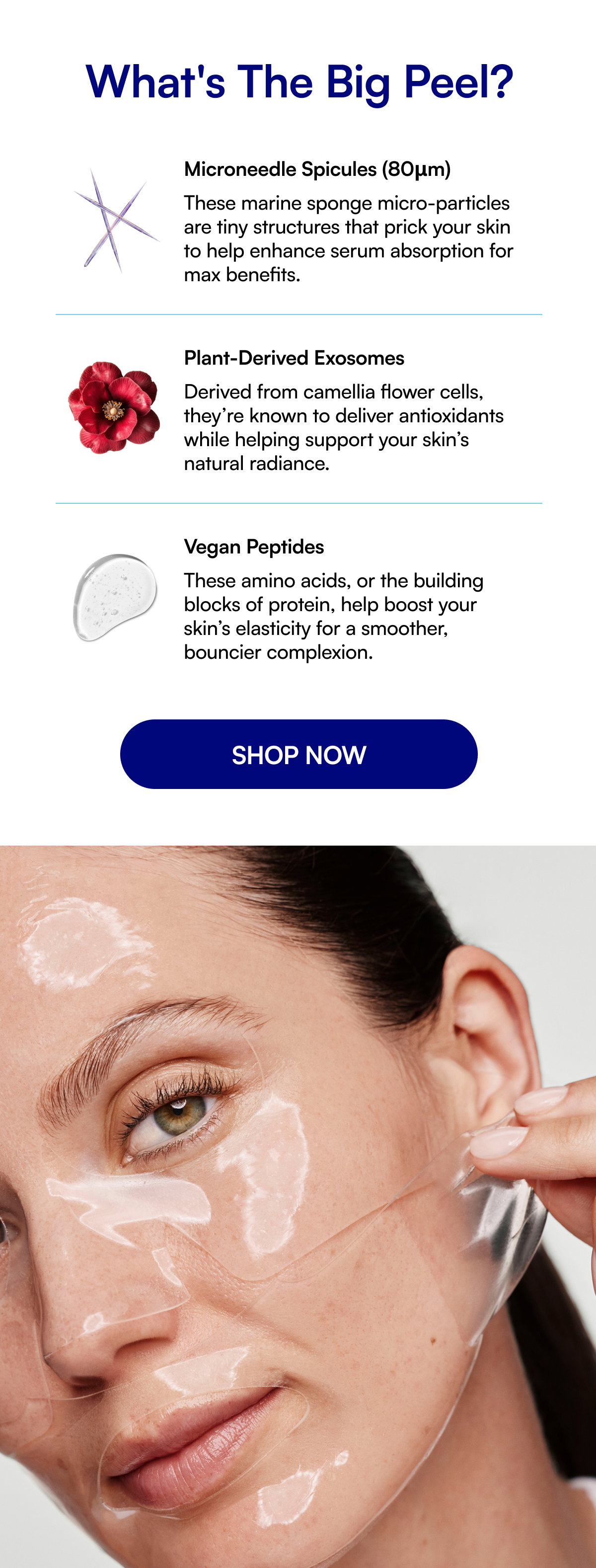 What's The Big Peel? Microneedle Spicules (80μm) These marine sponge micro-particles are tiny structures that prick your skin to help enhance serum absorption for max benefits. Plant-Derived Exosomes Derived from camellia flower cells, they’re known to deliver antioxidants while helping support your skin’s natural radiance. Vegan Peptides These amino acids, or the building blocks of protein, help boost your skin’s elasticity for a smoother, bouncier complexion. SHOP NOW