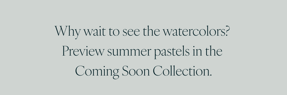 Why wait to see the watercolors? Preview summer pastels in the Coming Soon Collection.