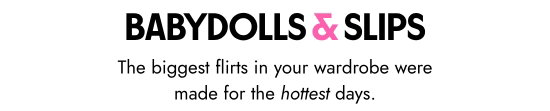 BABYDOLLS and SLIPS. The biggest flirts in your wardrobe were made for the hottest days.