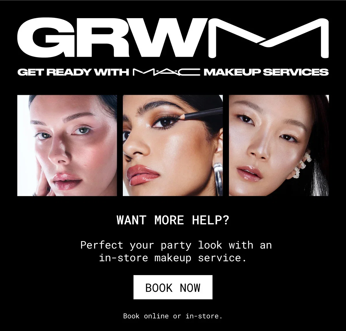 GRWM | GET READY WITH M·A·C MAKEUP SERVICES | WANT MORE HELP? |  Perfect your party look with an in-store makeup service. | BOOK NOW | Book online or in-store.