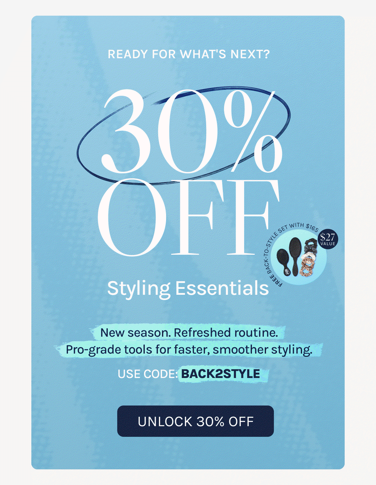 Ready For What's Next? - 30% Off Styling Essentials - New season. Refreshed routine. Pro=grade tools for faster, smoother styling. - Use Code: BACK2STYLE - Unlock 30% Off