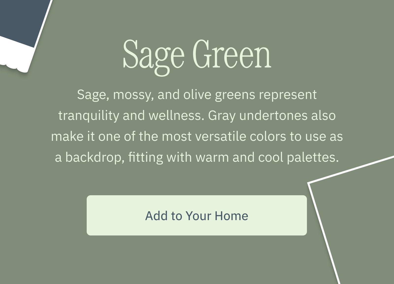 Sage Green Sage, mossy, and olive greens represent tranquility and wellness. Gray undertones also make it one of the most versatile colors to use as a backdrop, fitting with warm and cool palettes. Add to Your Home