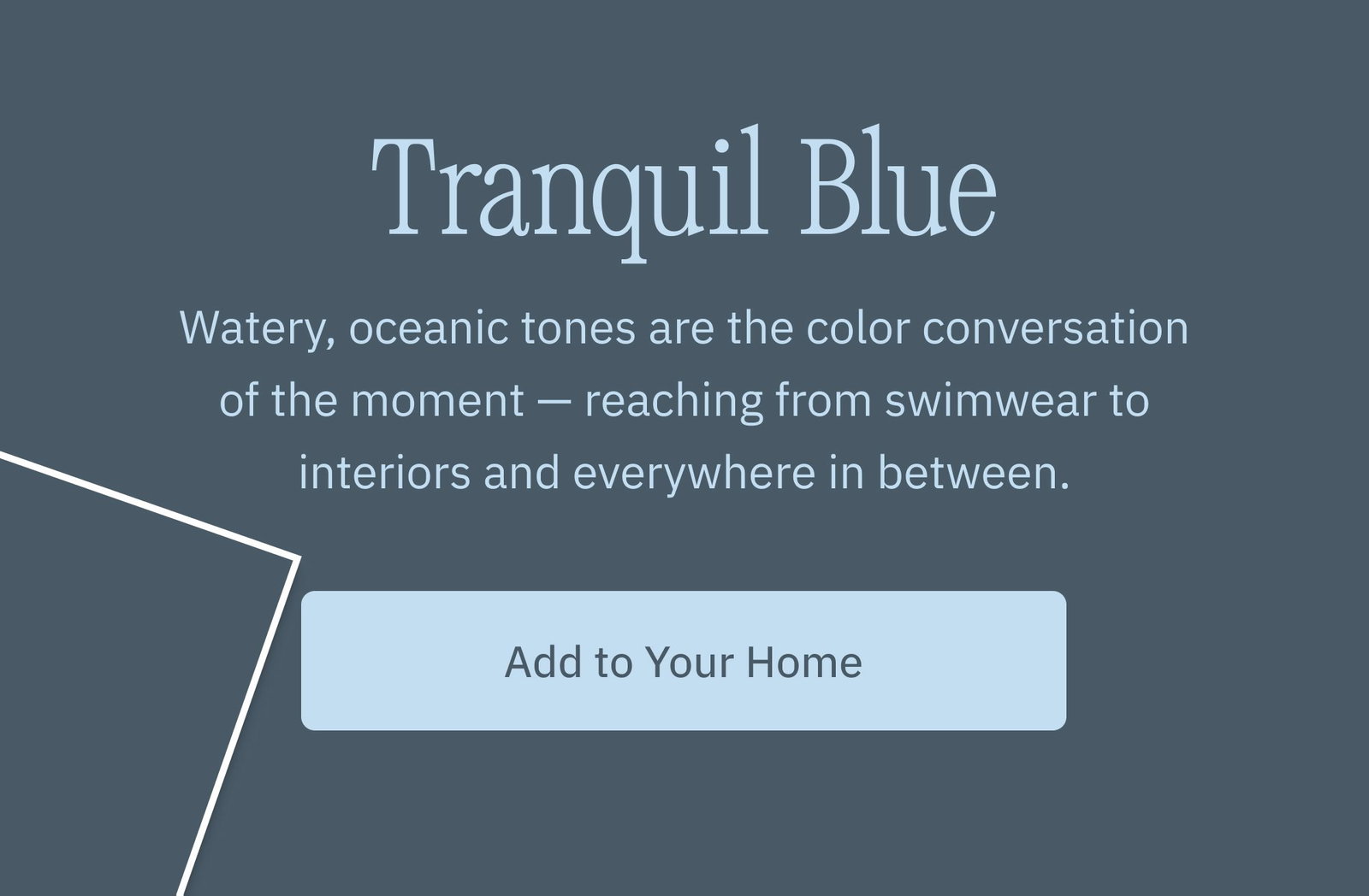 Tranquil Blue Watery, oceanic tones are the color conversation of the moment — reaching from swimwear to interiors and everywhere in between. Add to Your Home