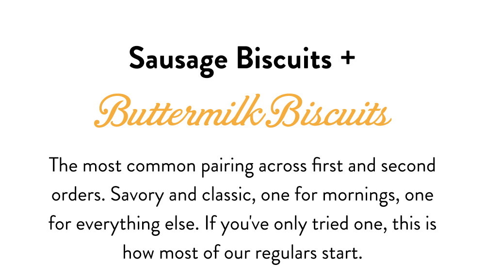 Sausage Biscuits + Buttermilk Biscuits. The most common pairing across first and second orders. Savory and classic, one for mornings, one for everything else. If you've only tried one, this is how most of our regulars start.