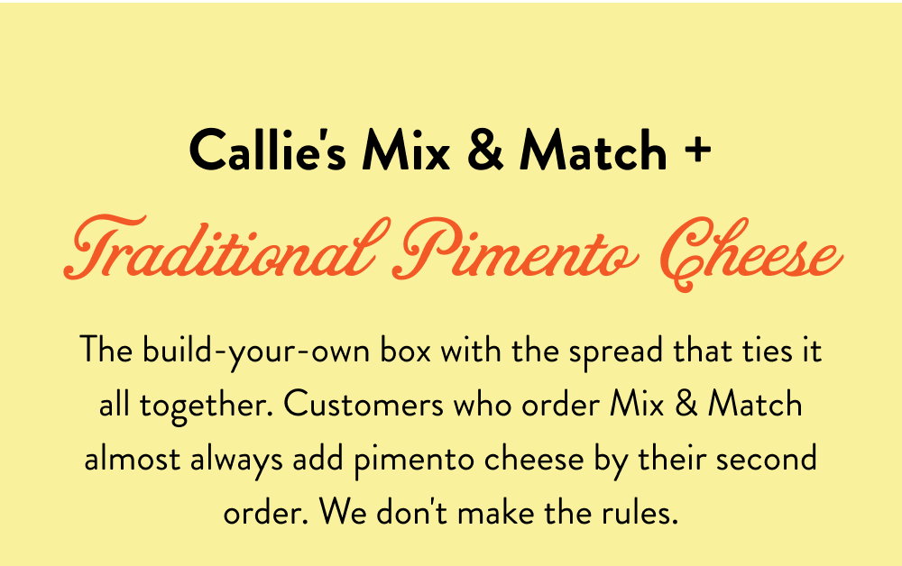 Callie's Mix & Match + Traditional Pimento Cheese. The build-your-own box with the spread that ties it all together. Customers who order Mix & Match almost always add pimento cheese by their second order. We don't make the rules.