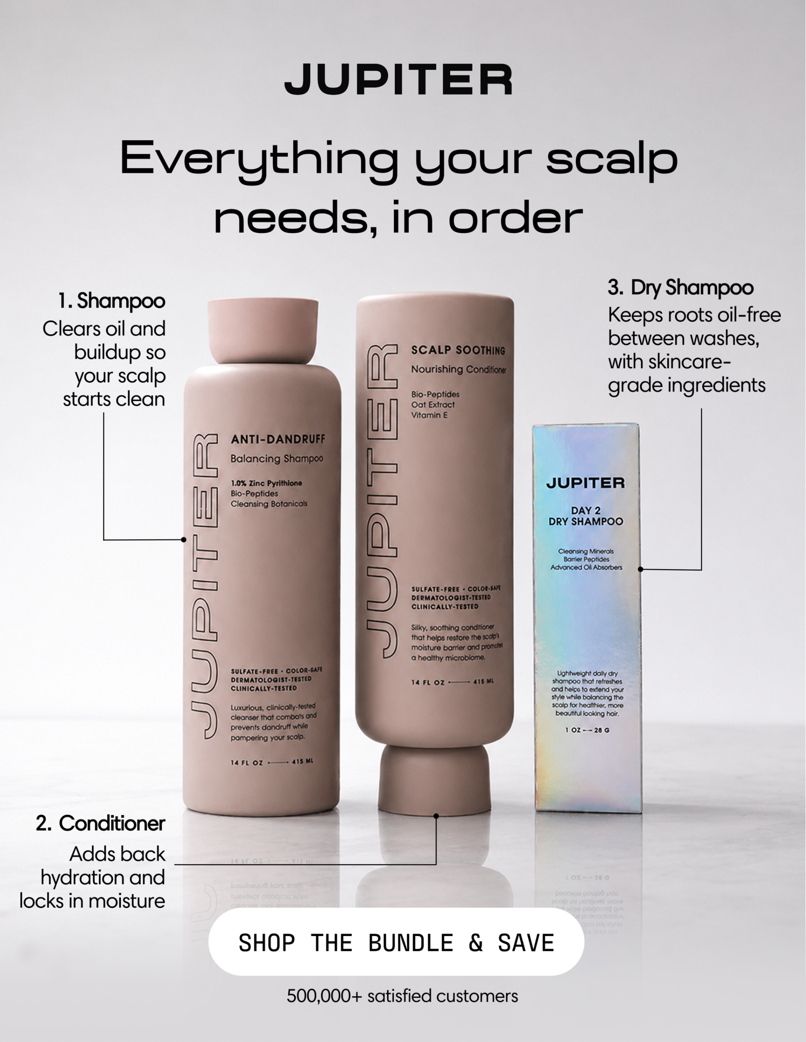 Jupiter. Everything your scalp needs, in order: shampoo, conditioner, and dry shampoo. 500,000+ satisfied customers. Shop the Bundle & Save.