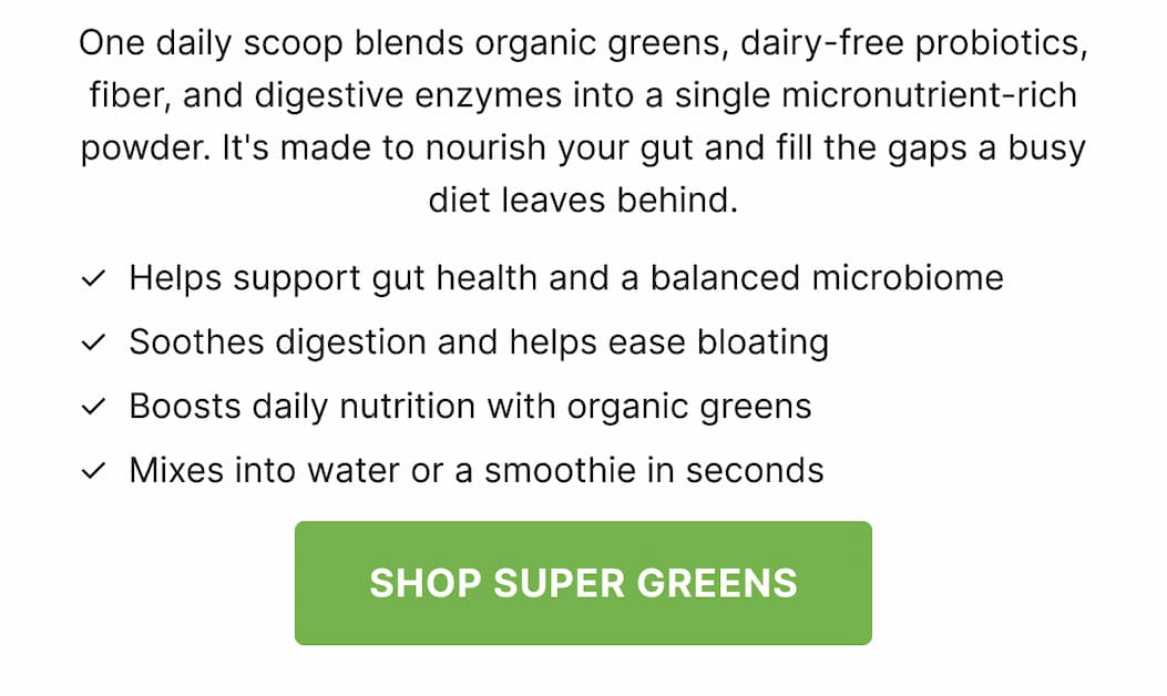 One daily scoop blends organic greens, dairy-free probiotics, fiber, and digestive enzymes into a single micronutrient-rich powder. It's made to nourish your gut and fill the gaps a busy diet leaves behind. ✓  Helps support gut health and a balanced microbiome ✓  Soothes digestion and helps ease bloating ✓  Boosts daily nutrition with organic greens ✓  Mixes into water or a smoothie in seconds SHOP SUPER GREENS