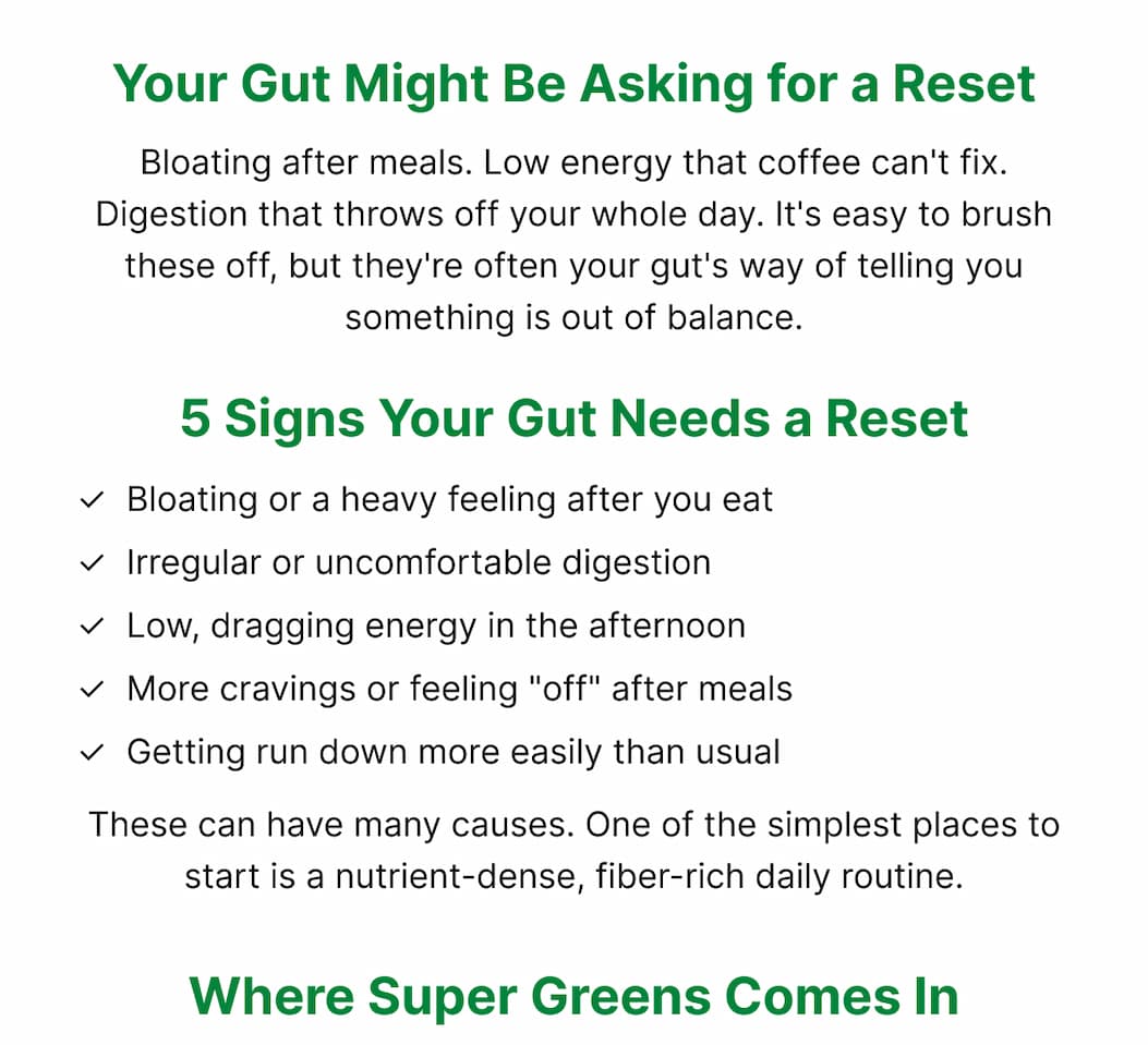 Your Gut Might Be Asking for a Reset Bloating after meals. Low energy that coffee can't fix. Digestion that throws off your whole day. It's easy to brush these off, but they're often your gut's way of telling you something is out of balance. 5 Signs Your Gut Needs a Reset ✓  Bloating or a heavy feeling after you eat ✓  Irregular or uncomfortable digestion ✓  Low, dragging energy in the afternoon ✓  More cravings or feeling "off" after meals ✓  Getting run down more easily than usual These can have many causes. One of the simplest places to start is a nutrient-dense, fiber-rich daily routine. Where Super Greens Comes In