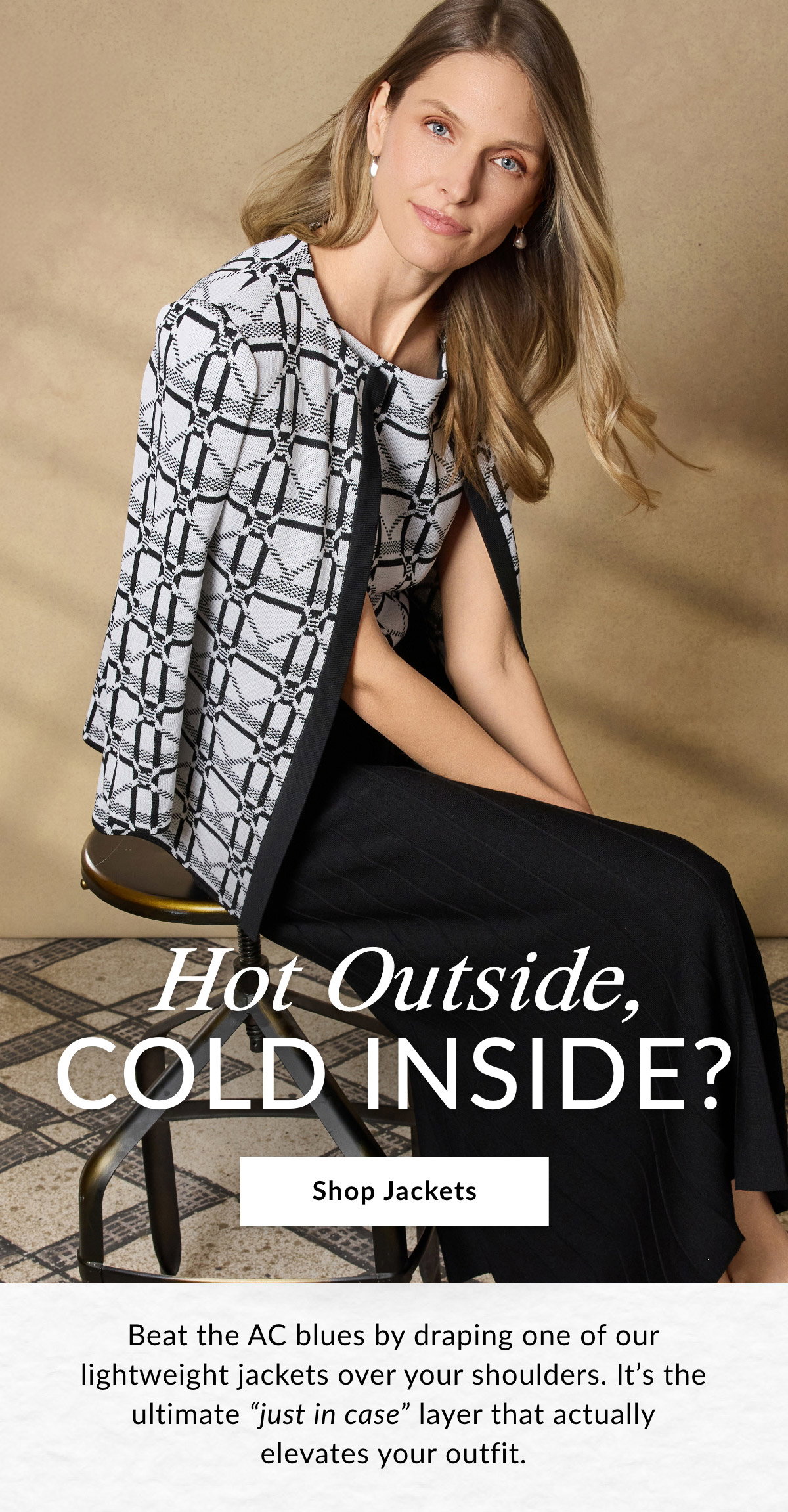 Hot Outside, COLD INSIDE? - Beat the AC blues by draping one of our lightweight jackets over your shoulders. It’s the ultimate "just in case" layer that actually elevates your outfit. SHOP JACKETS >>