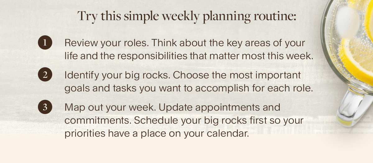 Try this simple weekly planning routine: 1. Review your roles. Think about the key areas of your life and the responsibilities that matter most this week; 2. Identify your big rocks. Choose the most important goals and tasks you want to accomplish for each role; 3. Map out your week. Update appointments and commitments. Schedule your big rocks first so your priorities have a place on your calendar.