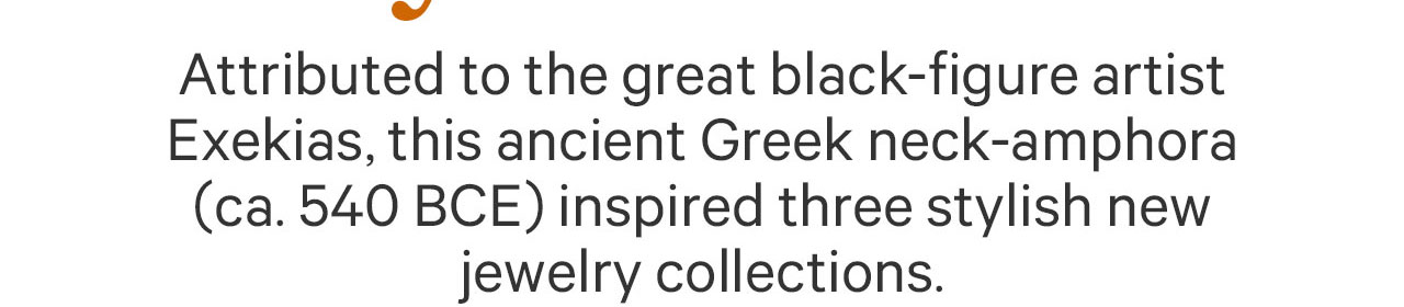 Attributed to the great black-figure artist Exekias, this ancient Greek neck-amphora (ca.540 BCE) inspired three stylish new jewelry collections.