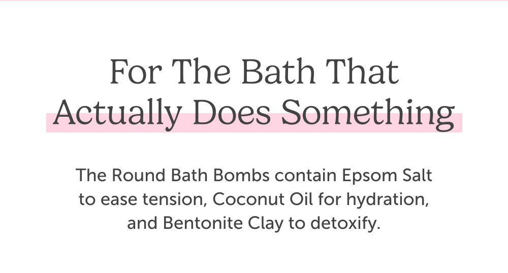 For the bath that actually does something. The Round Bath Bombs contain Epsom Salt to ease tension, Coconut Oil for hydration, and Bentonite Clay to detoxify.