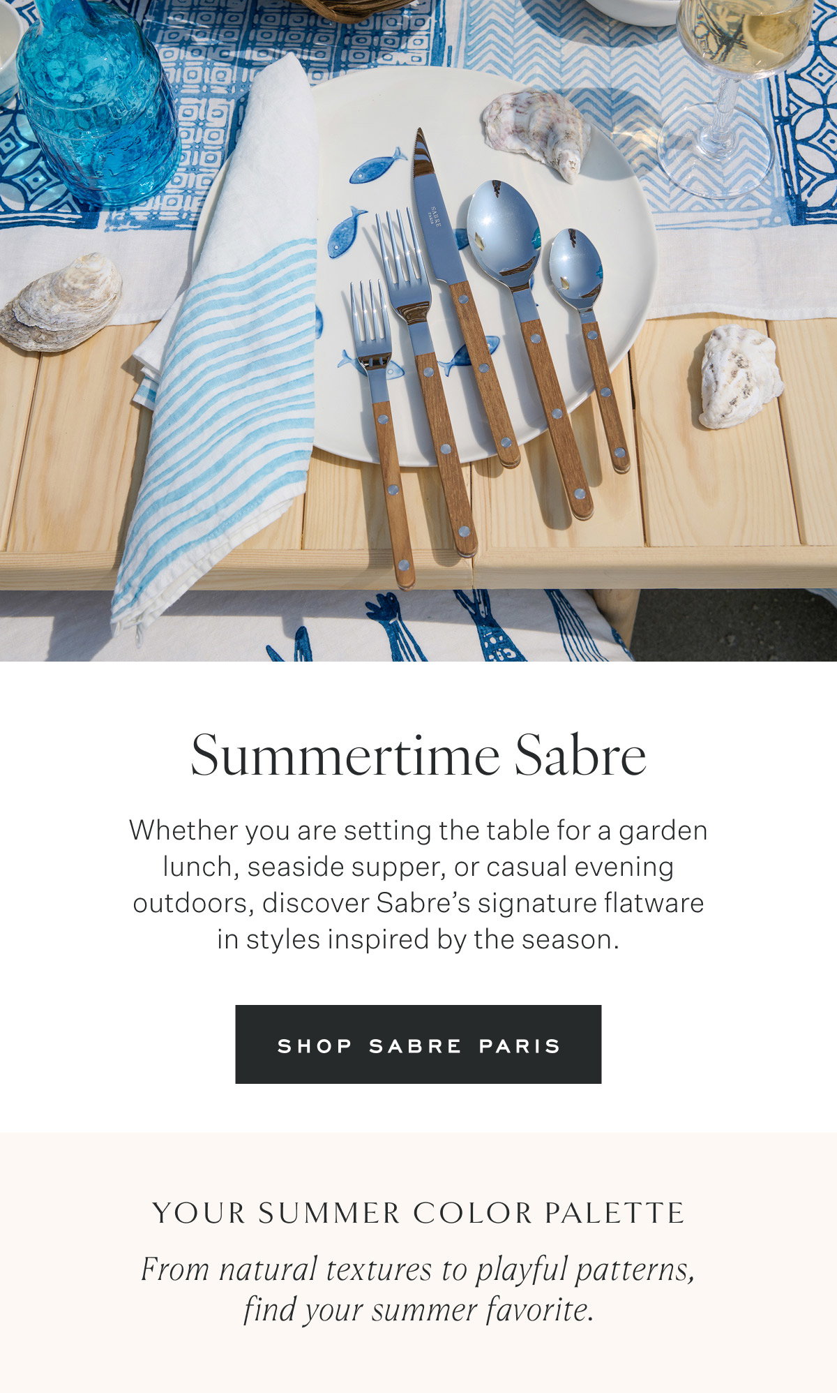Summertime Sabre Whether you are setting the table for a garden lunch, seaside supper, or casual evening outdoors, discover Sabre’s signature flatware in styles inspired by the season. Shop Sabre Paris Your Summer Color Palette From natural textures to playful patterns, find your summer favorite.