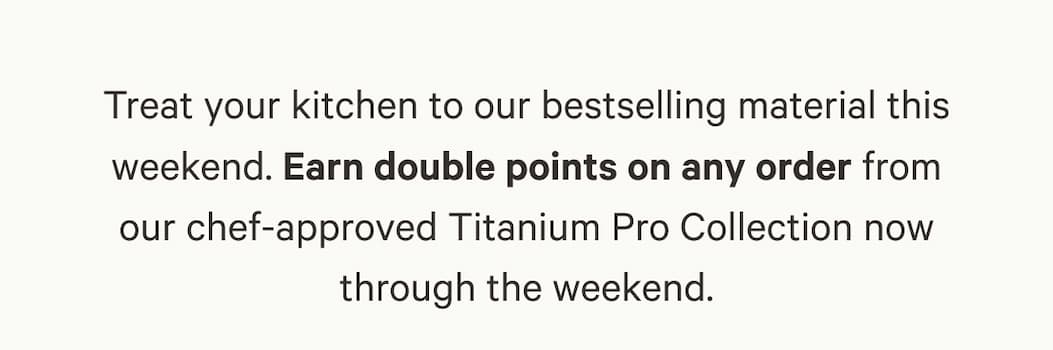 Treat your kitchen to our bestselling material this weekend. Earn double points on any order from our chef-approved Titanium Pro Collection now through the weekend.