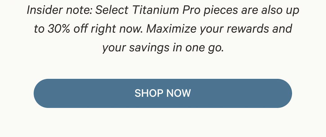 Insider note: Select Titanium Pro pieces are also up to 30% off right now. Maximize your rewards and your savings in one go. | SHOP NOW