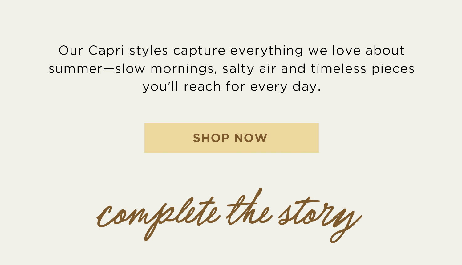 Our Capri styles capture everything we love about summer - slow mornings, salty air and timeless pieces you'll reach for every day. | SHOP NOW | complete the story