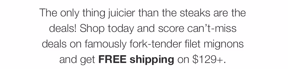 The only thing juicier than the steaks are the deals! Shop today and score can't-miss deals on famously fork-tender filet mignons and get FREE shipping on $129+.