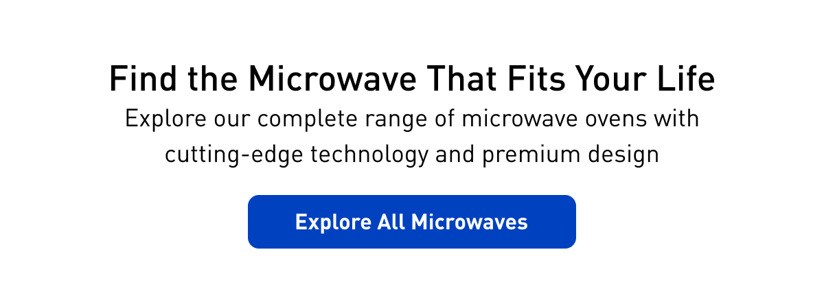 "Find the Microwave That Fits Your Life Explore our complete range of microwave ovens with cutting-edge technology and premium design" Explore All Microwaves