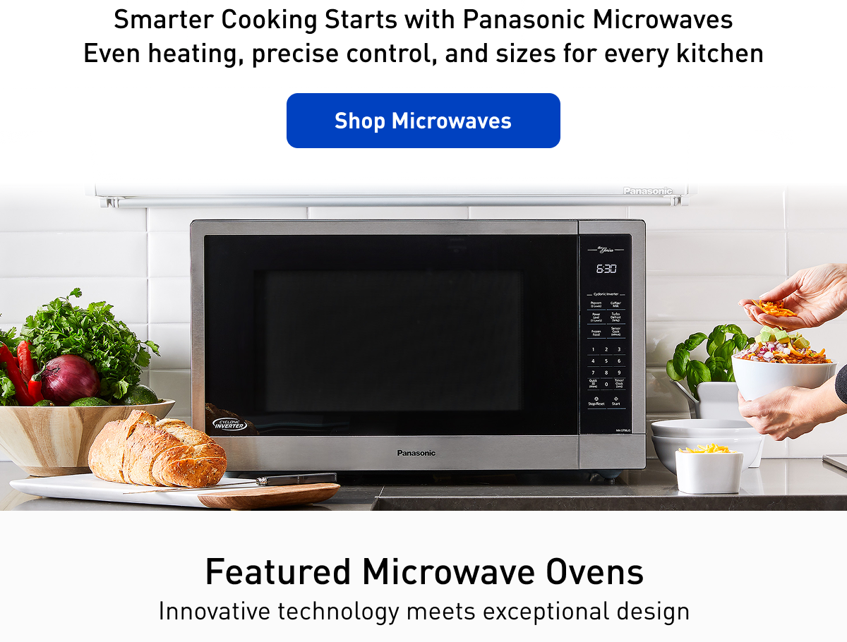 "Smarter Cooking Starts with Panasonic Microwaves Even heating, precise control, and sizes for every kitchen Shop Microwaves" "Featured Microwave Ovens Innovative technology meets exceptional design"